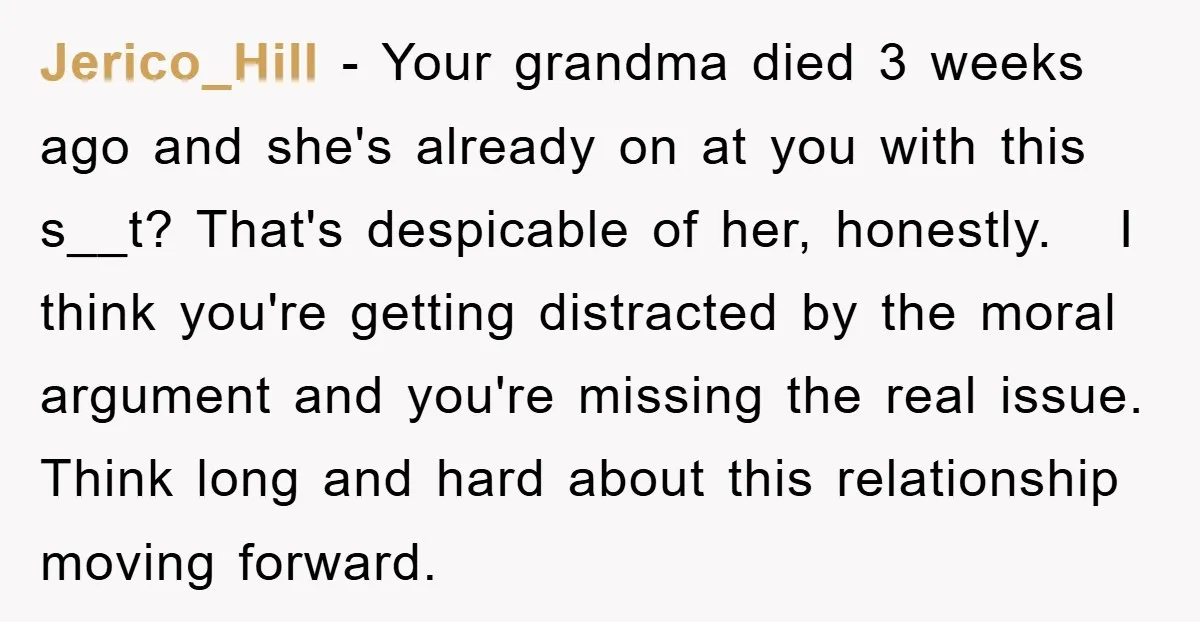 Jerico_Hill − Your grandma died 3 weeks ago and she's already on at you with this s__t? That's despicable of her, honestly. I think you're getting distracted by the moral...