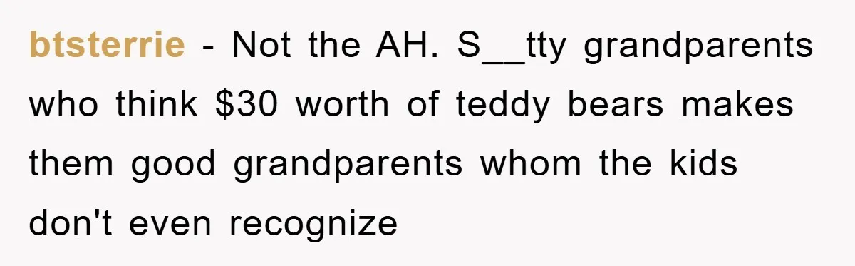 btsterrie − Not the AH. S__tty grandparents who think $30 worth of teddy bears makes them good grandparents whom the kids don't even recognize