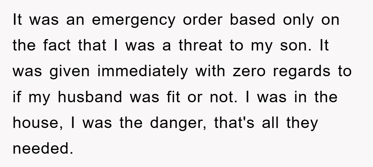It was an emergency order based only on the fact that I was a threat to my son. It was given immediately with zero regards to if my husband was...