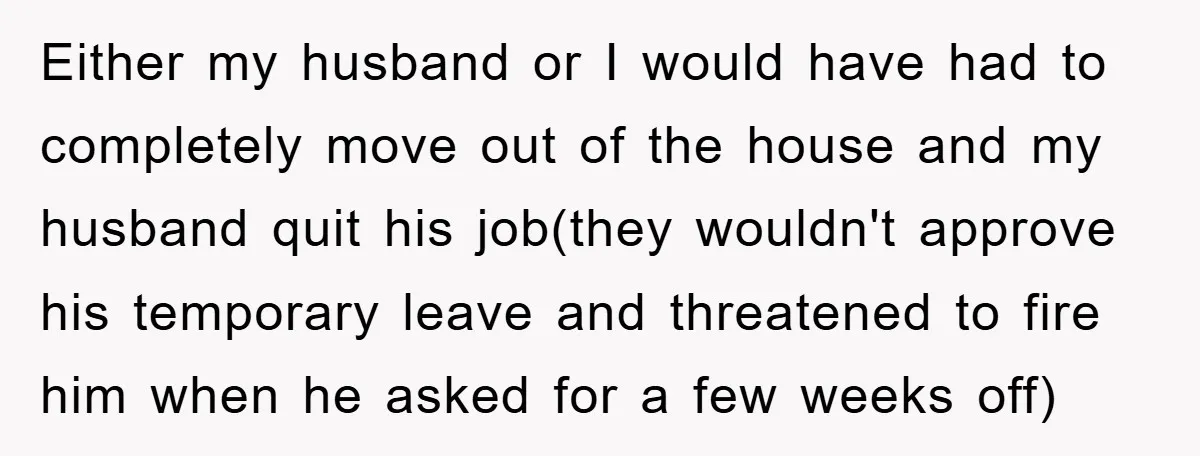 Either my husband or I would have had to completely move out of the house and my husband quit his job(they wouldn't approve his temporary leave and threatened to fire...