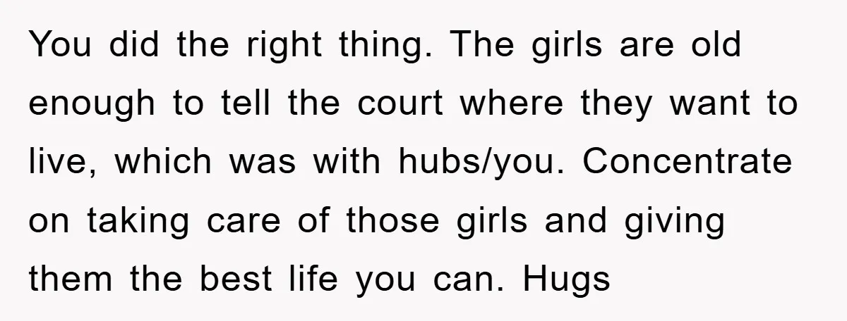 You did the right thing. The girls are old enough to tell the court where they want to live, which was with hubs/you. Concentrate on taking care of those girls...
