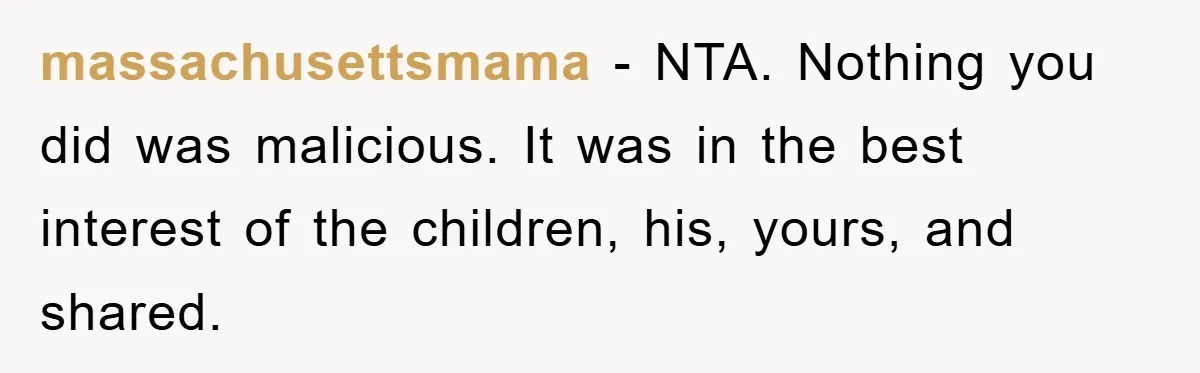 massachusettsmama − NTA. Nothing you did was malicious. It was in the best interest of the children, his, yours, and shared.