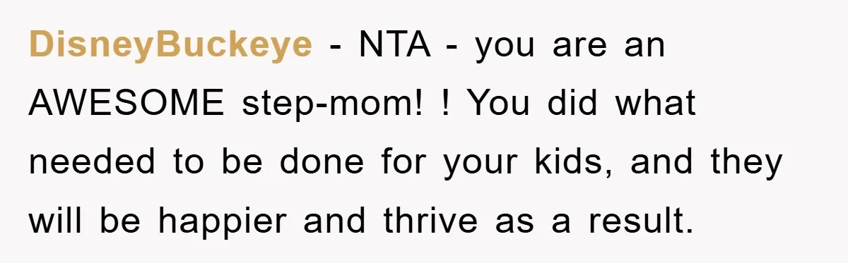 DisneyBuckeye − NTA - you are an AWESOME step-mom! ! You did what needed to be done for your kids, and they will be happier and thrive as a result.