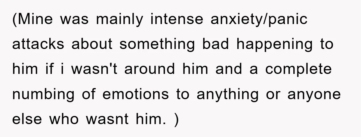 (Mine was mainly intense anxiety/panic attacks about something bad happening to him if i wasn't around him and a complete numbing of emotions to anything or anyone else who wasnt...