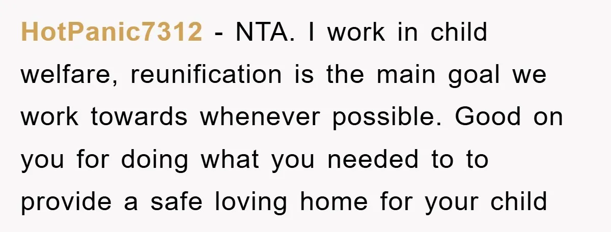 HotPanic7312 − NTA. I work in child welfare, reunification is the main goal we work towards whenever possible. Good on you for doing what you needed to to provide a...