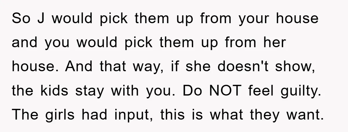 So J would pick them up from your house and you would pick them up from her house. And that way, if she doesn't show, the kids stay with you....