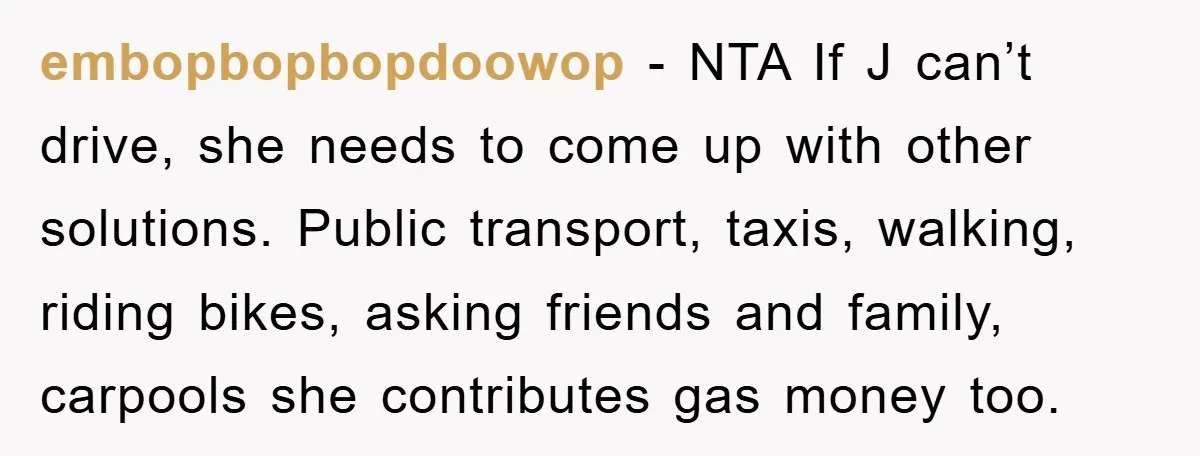 embopbopbopdoowop − NTA If J can’t drive, she needs to come up with other solutions. Public transport, taxis, walking, riding bikes, asking friends and family, carpools she contributes gas money...