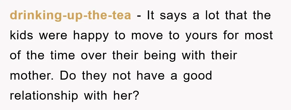 drinking-up-the-tea − It says a lot that the kids were happy to move to yours for most of the time over their being with their mother. Do they not have...