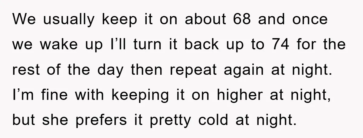 We usually keep it on about 68 and once we wake up I’ll turn it back up to 74 for the rest of the day then repeat again at night....