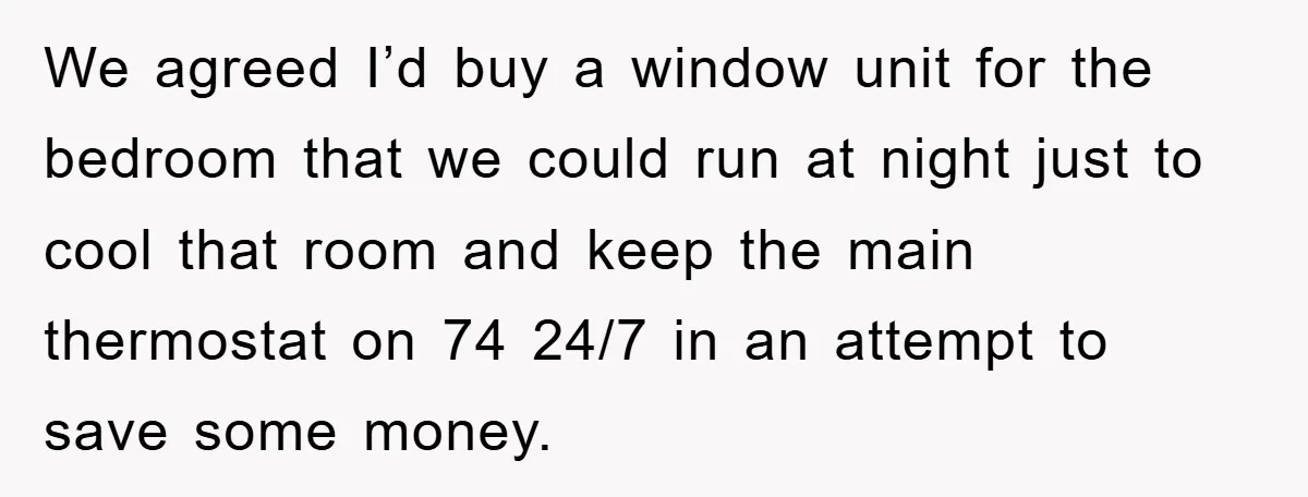 We agreed I’d buy a window unit for the bedroom that we could run at night just to cool that room and keep the main thermostat on 74 24/7 in...