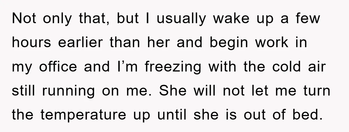 Not only that, but I usually wake up a few hours earlier than her and begin work in my office and I’m freezing with the cold air still running on...
