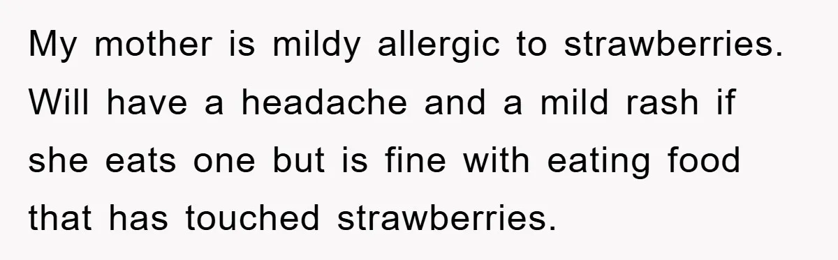 My mother is mildy allergic to strawberries. Will have a headache and a mild rash if she eats one but is fine with eating food that has touched strawberries.