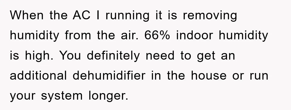 When the AC I running it is removing humidity from the air. 66% indoor humidity is high. You definitely need to get an additional dehumidifier in the house or run...