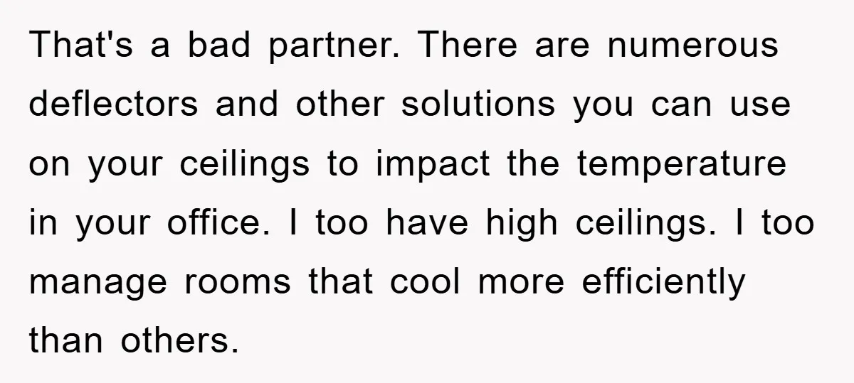 That's a bad partner. There are numerous deflectors and other solutions you can use on your ceilings to impact the temperature in your office. I too have high ceilings. I...