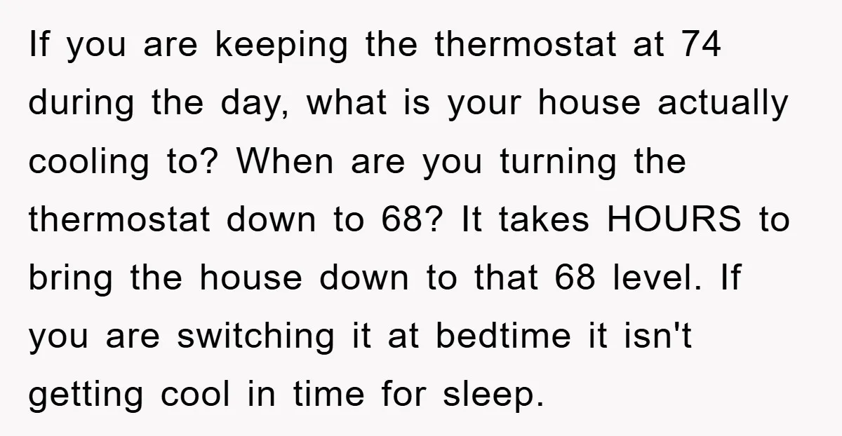 If you are keeping the thermostat at 74 during the day, what is your house actually cooling to? When are you turning the thermostat down to 68? It takes HOURS...