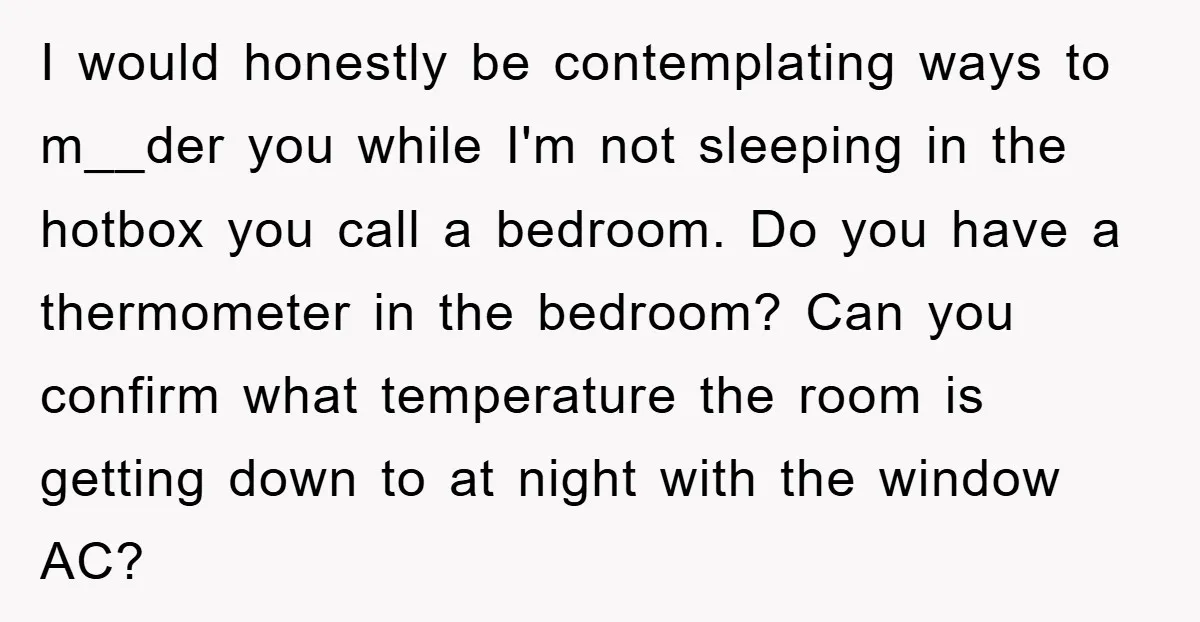 I would honestly be contemplating ways to m__der you while I'm not sleeping in the hotbox you call a bedroom. Do you have a thermometer in the bedroom? Can you...