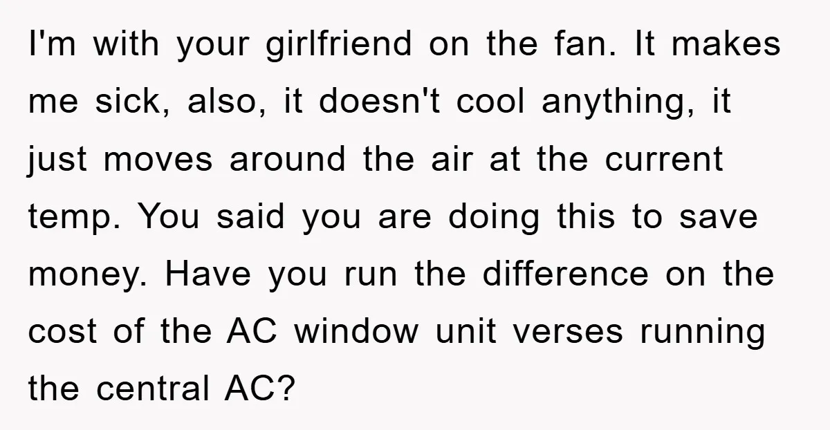 I'm with your girlfriend on the fan. It makes me sick, also, it doesn't cool anything, it just moves around the air at the current temp. You said you are...