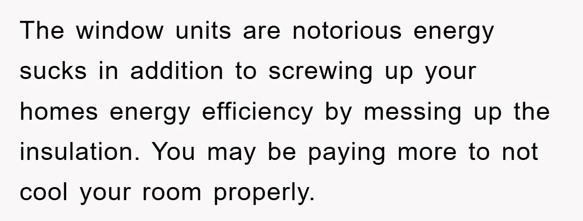 The window units are notorious energy sucks in addition to screwing up your homes energy efficiency by messing up the insulation. You may be paying more to not cool your...