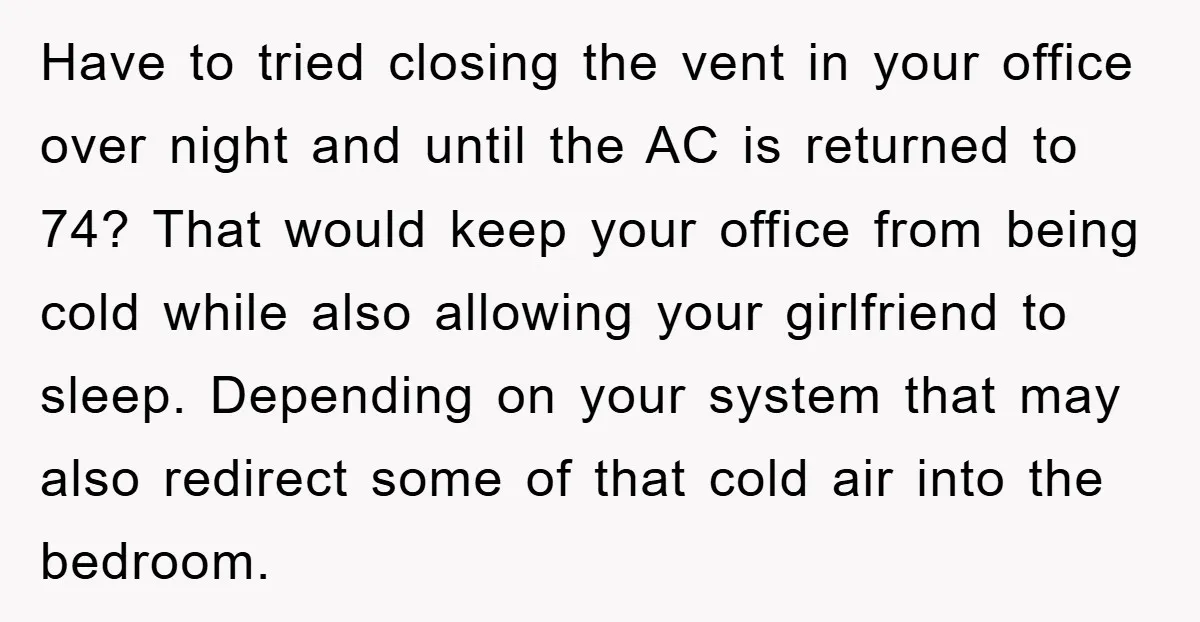Have to tried closing the vent in your office over night and until the AC is returned to 74? That would keep your office from being cold while also allowing...