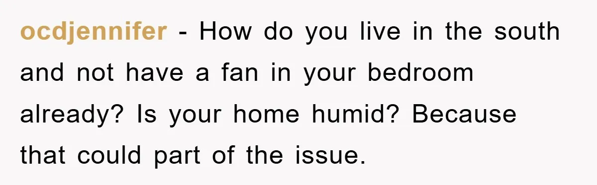 ocdjennifer - How do you live in the south and not have a fan in your bedroom already? Is your home humid? Because that could part of the issue.