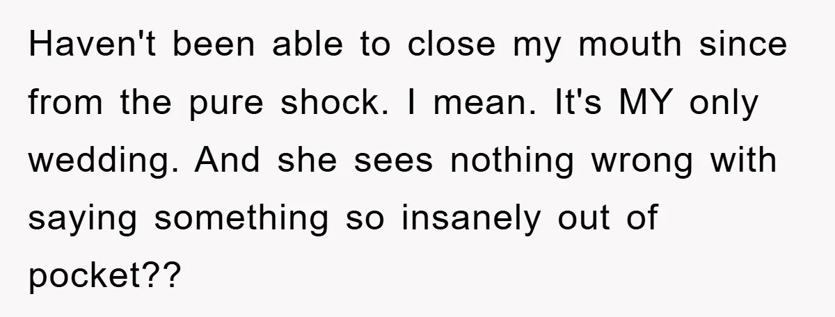 Haven't been able to close my mouth since from the pure shock. I mean. It's MY only wedding. And she sees nothing wrong with saying something so insanely out of...