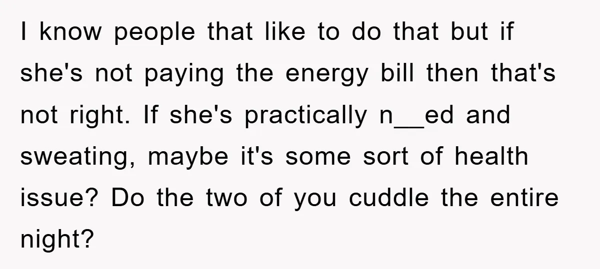 I know people that like to do that but if she's not paying the energy bill then that's not right. If she's practically n__ed and sweating, maybe it's some sort...