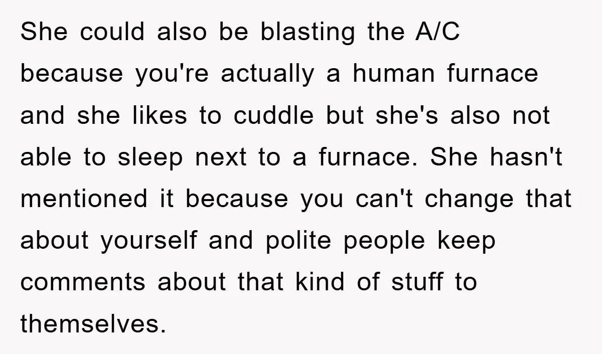 She could also be blasting the A/C because you're actually a human furnace and she likes to cuddle but she's also not able to sleep next to a furnace. She...