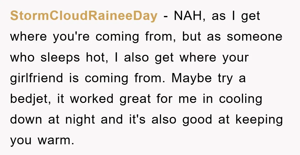 StormCloudRaineeDay - NAH, as I get where you're coming from, but as someone who sleeps hot, I also get where your girlfriend is coming from. Maybe try a bedjet, it...