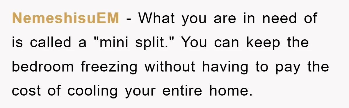 NemeshisuEM - What you are in need of is called a "mini split." You can keep the bedroom freezing without having to pay the cost of cooling your entire home.