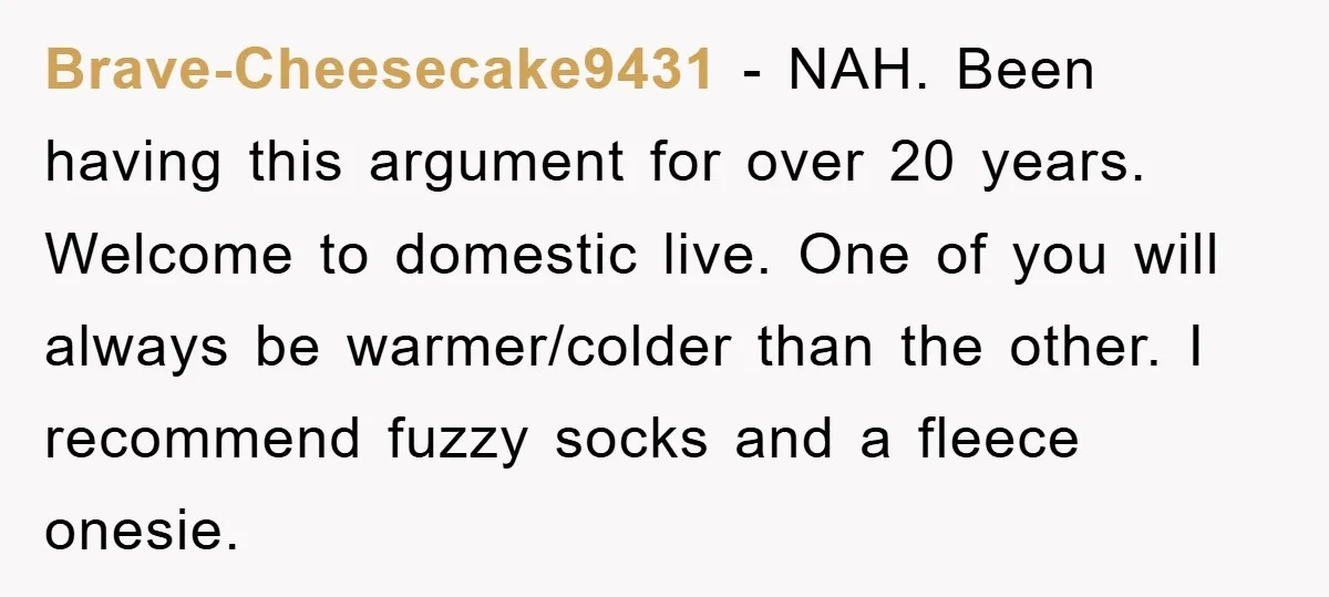 Brave-Cheesecake9431 - NAH. Been having this argument for over 20 years. Welcome to domestic live. One of you will always be warmer/colder than the other. I recommend fuzzy socks and...