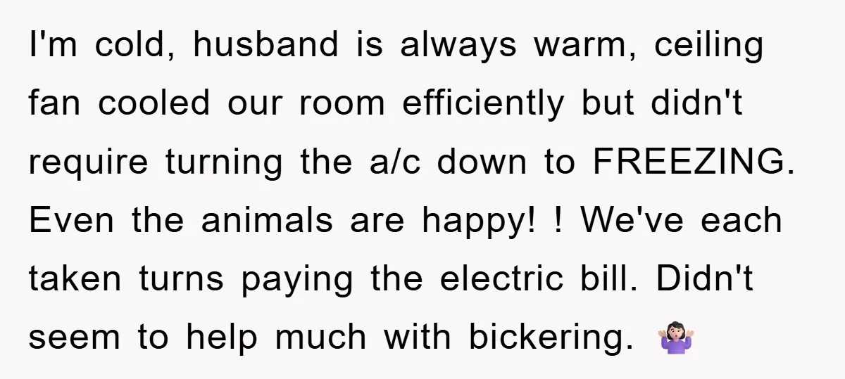 I'm cold, husband is always warm, ceiling fan cooled our room efficiently but didn't require turning the a/c down to FREEZING. Even the animals are happy! ! We've each taken...