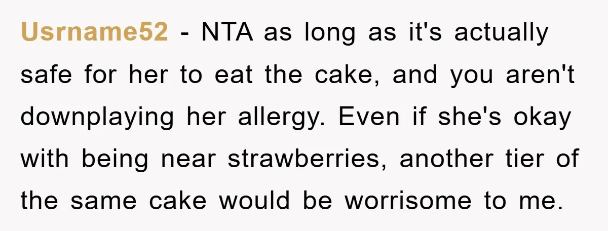 Usrname52 − NTA as long as it's actually safe for her to eat the cake, and you aren't downplaying her allergy. Even if she's okay with being near strawberries, another...