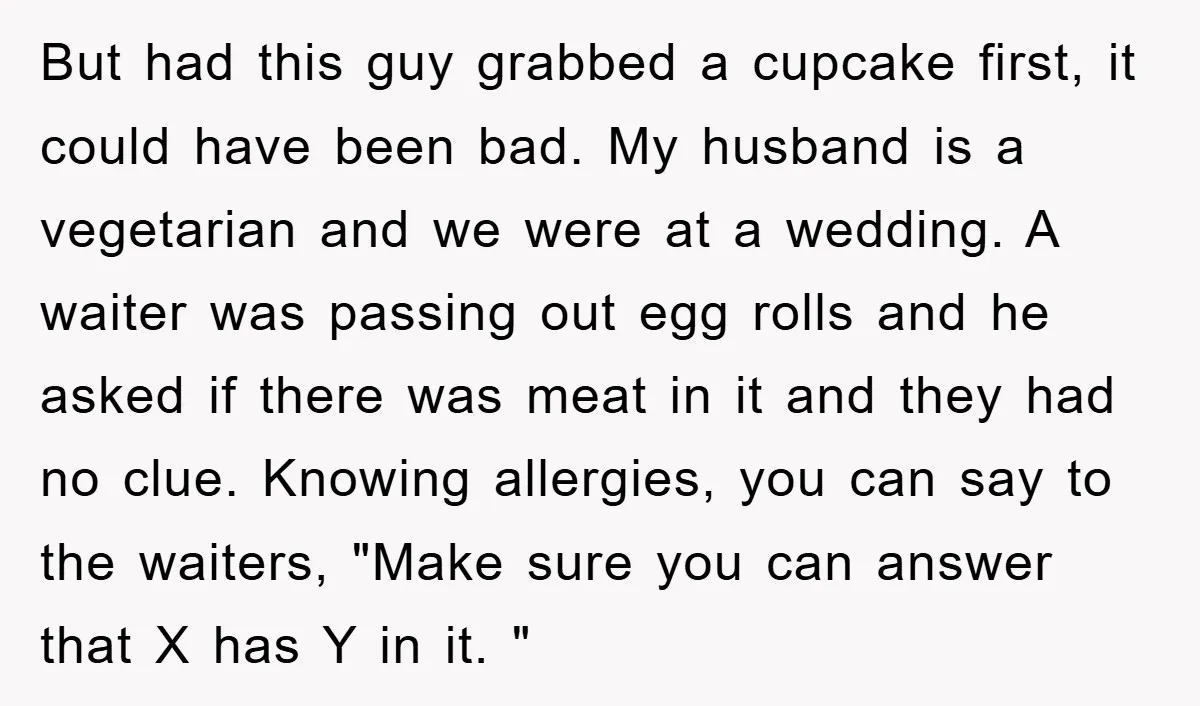 But had this guy grabbed a cupcake first, it could have been bad. My husband is a vegetarian and we were at a wedding. A waiter was passing out egg...