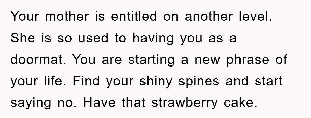 Your mother is entitled on another level. She is so used to having you as a doormat. You are starting a new phrase of your life. Find your shiny spines...