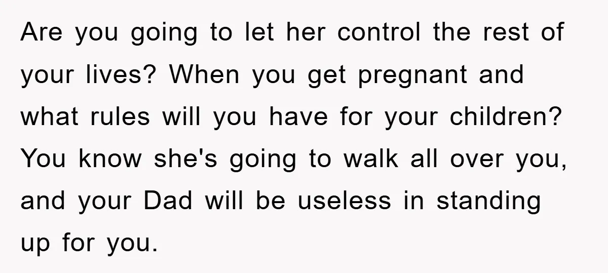 Are you going to let her control the rest of your lives? When you get pregnant and what rules will you have for your children? You know she's going to...