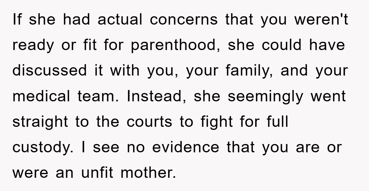 If she had actual concerns that you weren't ready or fit for parenthood, she could have discussed it with you, your family, and your medical team. Instead, she seemingly went...