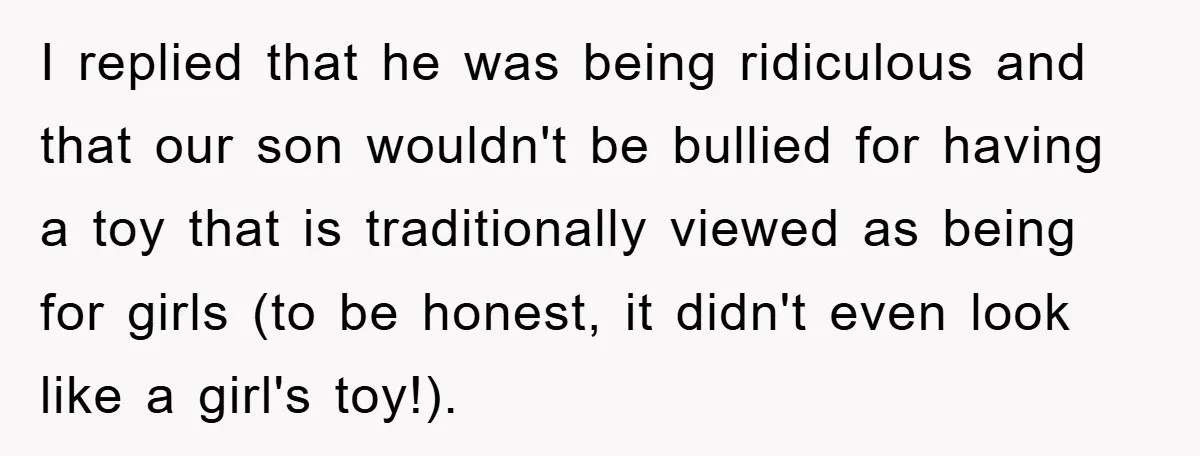 I replied that he was being ridiculous and that our son wouldn't be bullied for having a toy that is traditionally viewed as being for girls (to be honest, it...