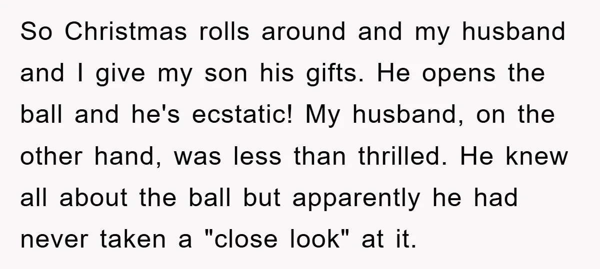 So Christmas rolls around and my husband and I give my son his gifts. He opens the ball and he's ecstatic! My husband, on the other hand, was less than...