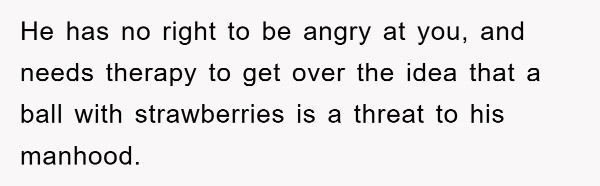 He has no right to be angry at you, and needs therapy to get over the idea that a ball with strawberries is a threat to his manhood.