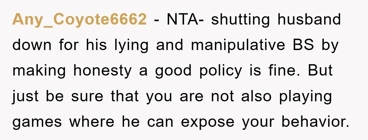 Any_Coyote6662 − NTA- shutting husband down for his lying and manipulative BS by making honesty a good policy is fine. But just be sure that you are not also playing...
