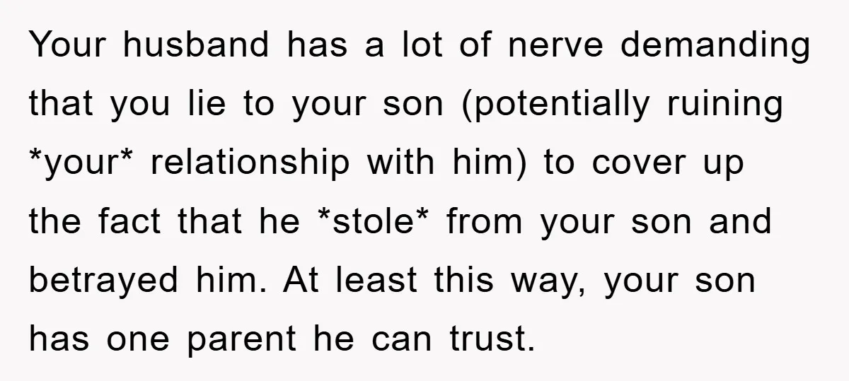 Your husband has a lot of nerve demanding that you lie to your son (potentially ruining *your* relationship with him) to cover up the fact that he *stole* from your...