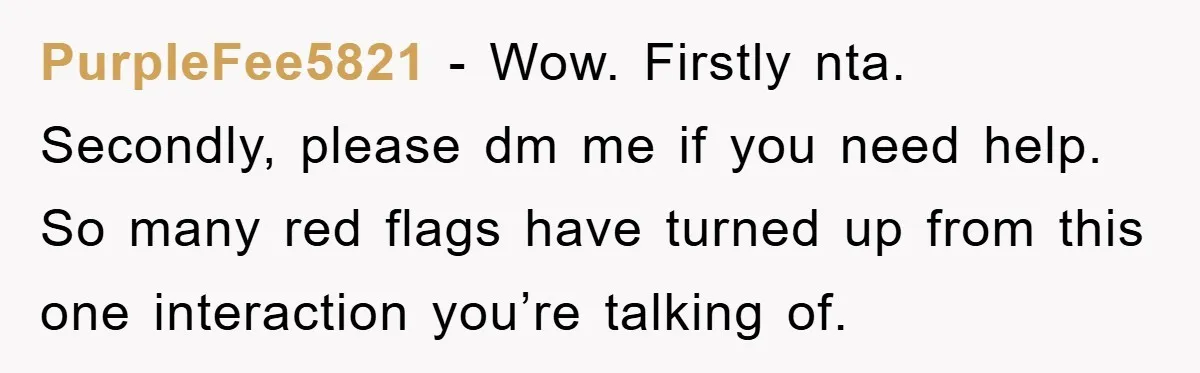 PurpleFee5821 − Wow. Firstly nta. Secondly, please dm me if you need help. So many red flags have turned up from this one interaction you’re talking of.
