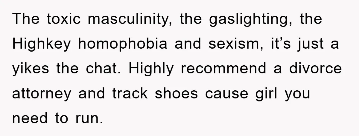 The toxic masculinity, the gaslighting, the Highkey homophobia and sexism, it’s just a yikes the chat. Highly recommend a divorce attorney and track shoes cause girl you need to run.