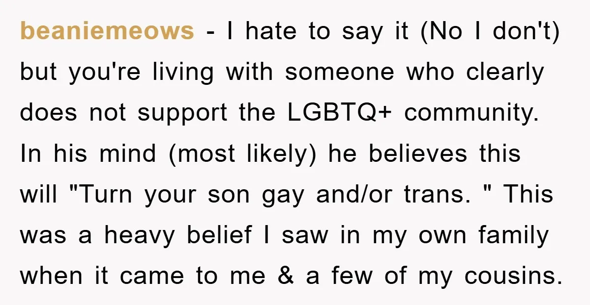 beaniemeows − I hate to say it (No I don't) but you're living with someone who clearly does not support the LGBTQ+ community. In his mind (most likely) he believes...