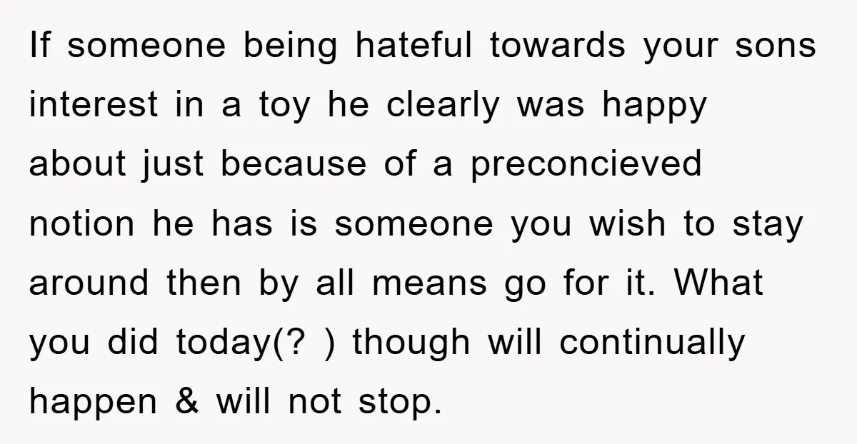 If someone being hateful towards your sons interest in a toy he clearly was happy about just because of a preconcieved notion he has is someone you wish to stay...