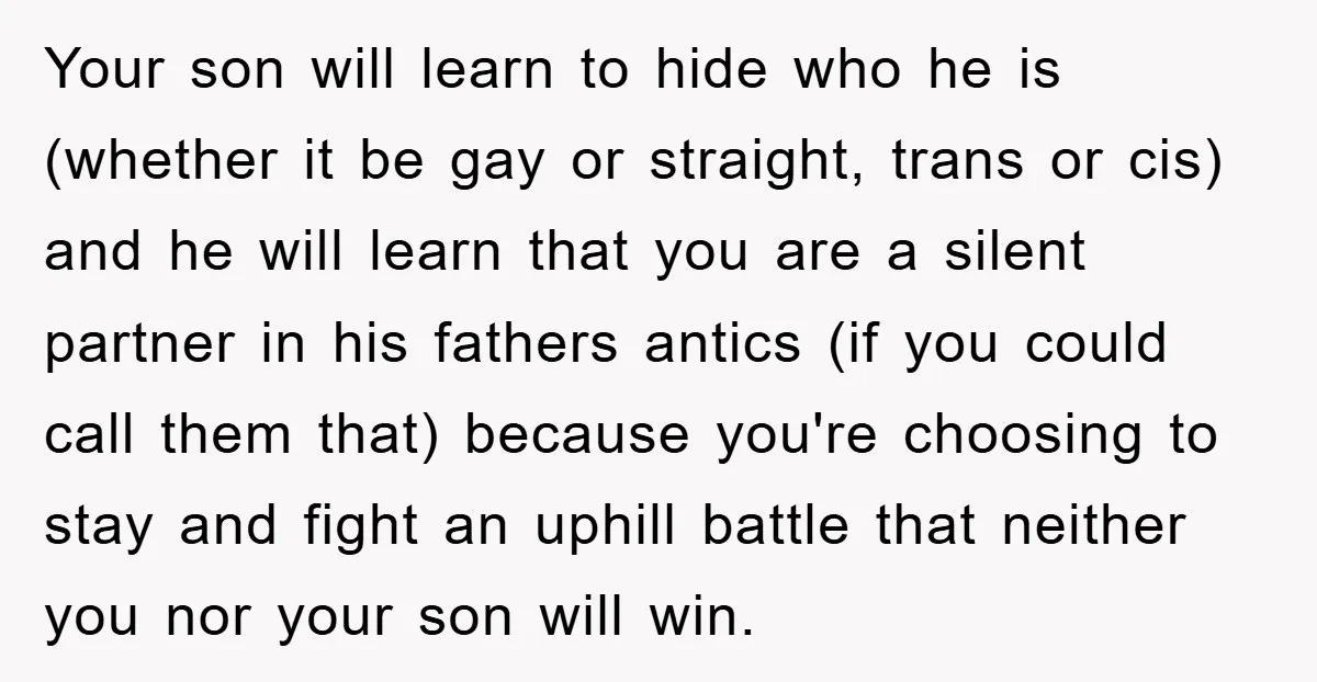 Your son will learn to hide who he is (whether it be gay or straight, trans or cis) and he will learn that you are a silent partner in his...