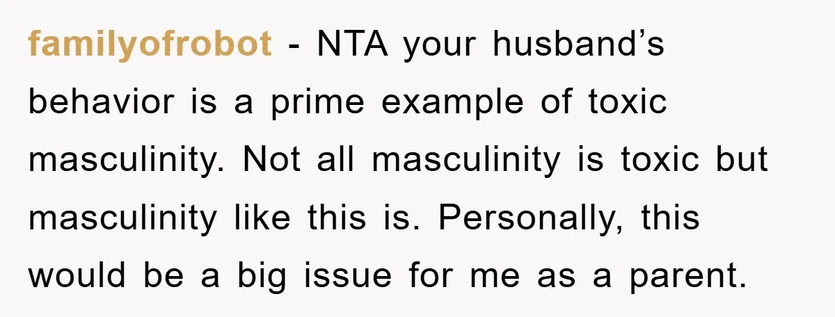familyofrobot − NTA your husband’s behavior is a prime example of toxic masculinity. Not all masculinity is toxic but masculinity like this is. Personally, this would be a big issue...