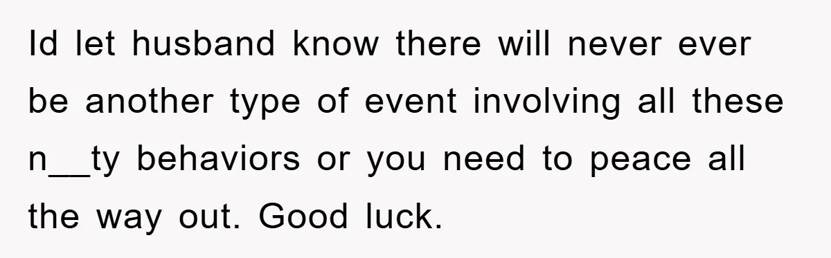 Id let husband know there will never ever be another type of event involving all these n__ty behaviors or you need to peace all the way out. Good luck.