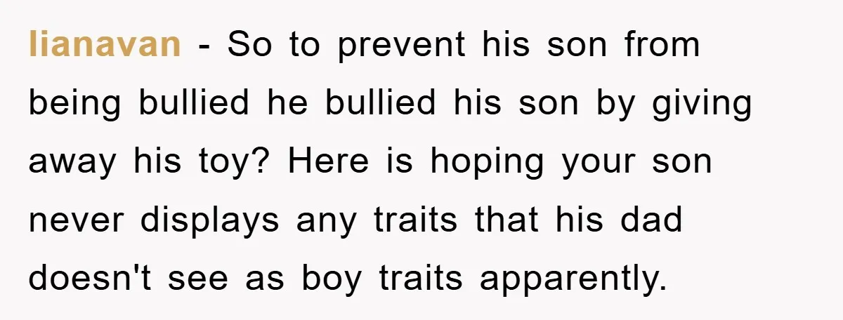 lianavan − So to prevent his son from being bullied he bullied his son by giving away his toy? Here is hoping your son never displays any traits that his...