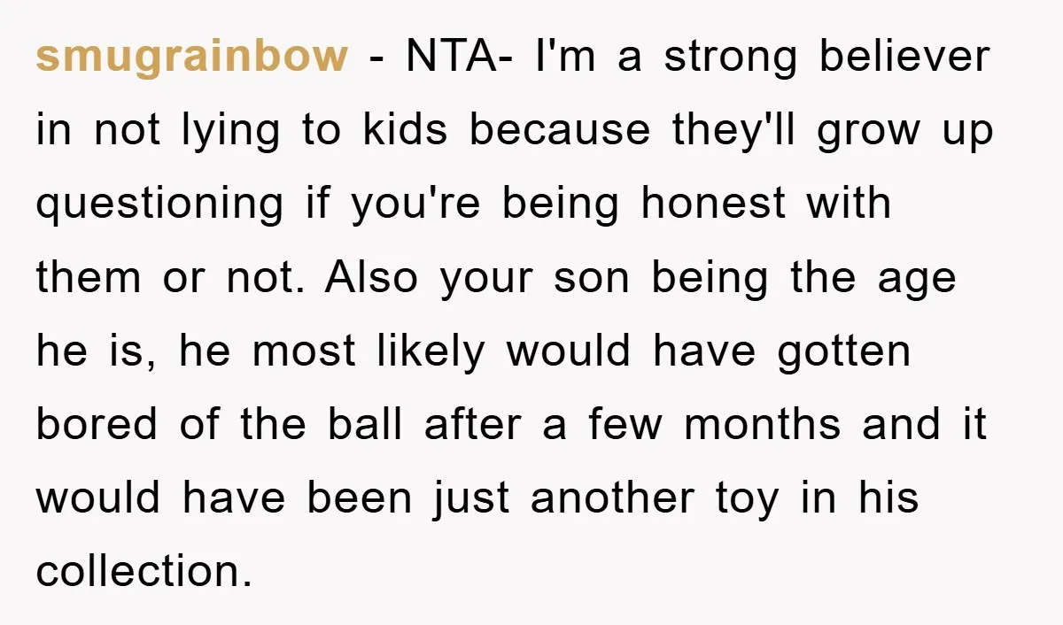smugrainbow − NTA- I'm a strong believer in not lying to kids because they'll grow up questioning if you're being honest with them or not. Also your son being the...